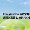 CoreWeave从谷歌和甲骨文聘请两名高管 以推进AI业务