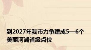 到2027年我市力争建成5—6个美丽河湖省级点位