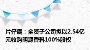 片仔癀：全资子公司拟以2.54亿元收购明源香料100%股权