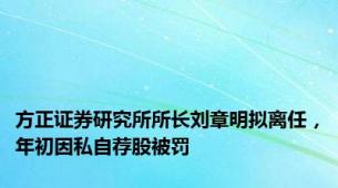 方正证券研究所所长刘章明拟离任，年初因私自荐股被罚