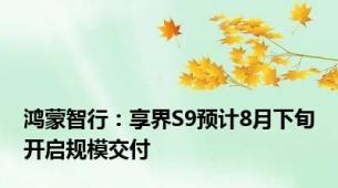 鸿蒙智行：享界S9预计8月下旬开启规模交付