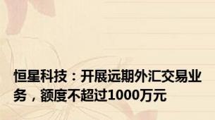 恒星科技：开展远期外汇交易业务，额度不超过1000万元