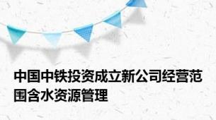 中国中铁投资成立新公司经营范围含水资源管理