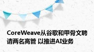 CoreWeave从谷歌和甲骨文聘请两名高管 以推进AI业务