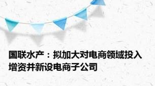 国联水产：拟加大对电商领域投入 增资并新设电商子公司