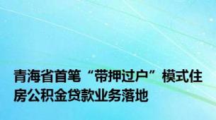 青海省首笔“带押过户”模式住房公积金贷款业务落地