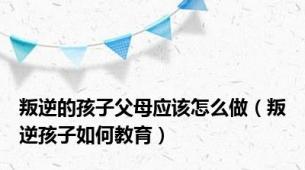 叛逆的孩子父母应该怎么做（叛逆孩子如何教育）