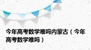 今年高考数学难吗内蒙古（今年高考数学难吗）