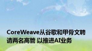 CoreWeave从谷歌和甲骨文聘请两名高管 以推进AI业务