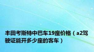 丰田考斯特中巴车19座价格（a2驾驶证能开多少座的客车）