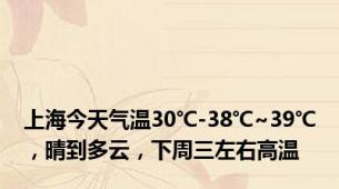 上海今天气温30℃-38℃~39℃，晴到多云，下周三左右高温