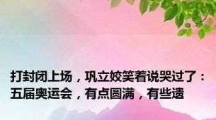 打封闭上场，巩立姣笑着说哭过了：五届奥运会，有点圆满，有些遗