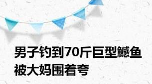 男子钓到70斤巨型鱤鱼被大妈围着夸