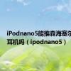 iPodnano5能推森海塞尔px80耳机吗（ipodnano5）