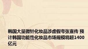 韩国大量微针化妆品涉虚假夸张宣传 预计韩国功能性化妆品市场规模将超1400亿元