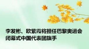 李发彬、欧紫霞将担任巴黎奥运会闭幕式中国代表团旗手