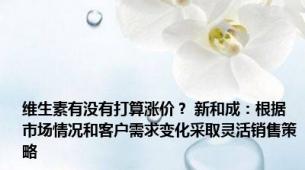 维生素有没有打算涨价？ 新和成：根据市场情况和客户需求变化采取灵活销售策略