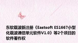 东软载波新注册《Eastsoft ES1667小型化载波通信单元软件V1.0》等2个项目的软件著作权