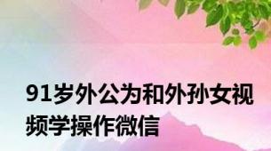 91岁外公为和外孙女视频学操作微信