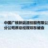 中国广核新能源控股有限公司江西分公司原总经理邓东被查