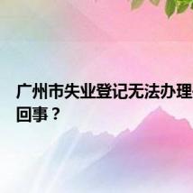 广州市失业登记无法办理是怎么回事？