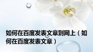 如何在百度发表文章到网上（如何在百度发表文章）