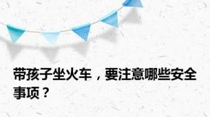 带孩子坐火车，要注意哪些安全事项？