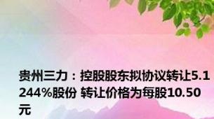 贵州三力：控股股东拟协议转让5.1244%股份 转让价格为每股10.50元