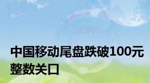 中国移动尾盘跌破100元整数关口