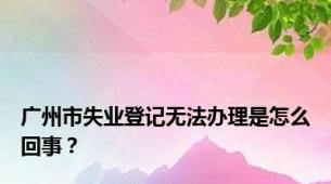 广州市失业登记无法办理是怎么回事？