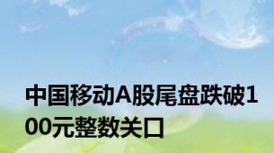 中国移动A股尾盘跌破100元整数关口