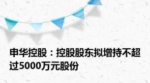 申华控股：控股股东拟增持不超过5000万元股份