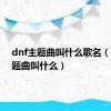 dnf主题曲叫什么歌名（dnf主题曲叫什么）