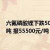 六氟磷酸锂下跌500元/吨 报55500元/吨