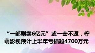 “一部剧卖6亿元”或一去不返，柠萌影视预计上半年亏损超4700万元