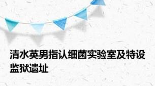 清水英男指认细菌实验室及特设监狱遗址