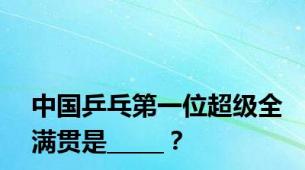 中国乒乓第一位超级全满贯是_____？