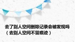 去了别人空间删除记录会被发现吗（去别人空间不留痕迹）