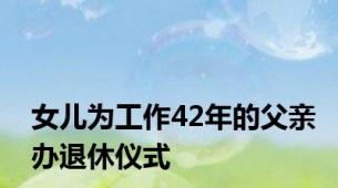 女儿为工作42年的父亲办退休仪式