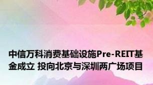 中信万科消费基础设施Pre-REIT基金成立 投向北京与深圳两广场项目