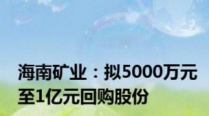 海南矿业：拟5000万元至1亿元回购股份