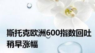 斯托克欧洲600指数回吐稍早涨幅