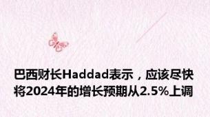 巴西财长Haddad表示，应该尽快将2024年的增长预期从2.5%上调