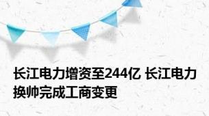 长江电力增资至244亿 长江电力换帅完成工商变更