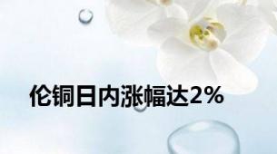 伦铜日内涨幅达2%