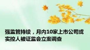 强监管持续，月内10家上市公司或实控人被证监会立案调查