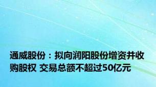 通威股份：拟向润阳股份增资并收购股权 交易总额不超过50亿元