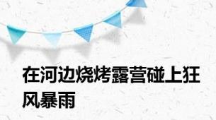 在河边烧烤露营碰上狂风暴雨