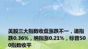 美股三大指数收盘涨跌不一，道指跌0.36%，纳指涨0.21%，标普500指数收平