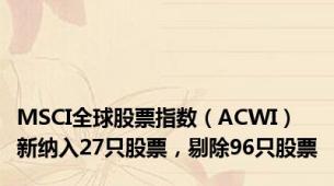 MSCI全球股票指数（ACWI）新纳入27只股票，剔除96只股票